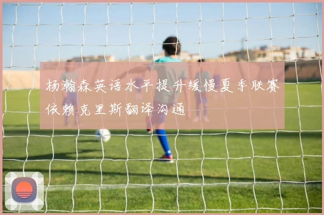 杨瀚森英语水平提升缓慢夏季联赛依赖克里斯翻译沟通