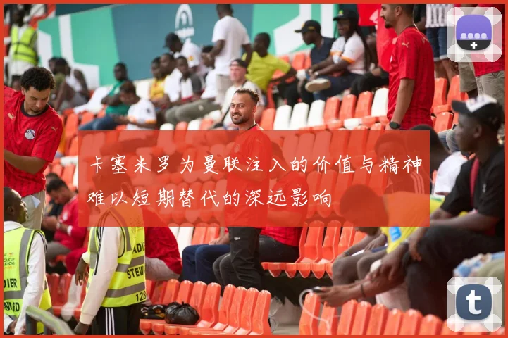 卡塞米罗为曼联注入的价值与精神难以短期替代的深远影响