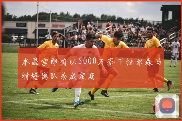 水晶宫即将以5000万签下拉尔森马特塔离队或成定局