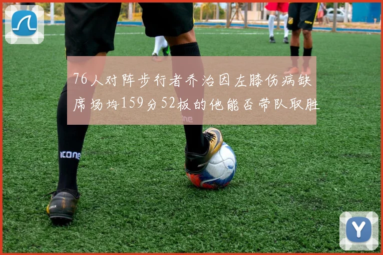 76人对阵步行者乔治因左膝伤病缺席场均159分52板的他能否带队取胜
