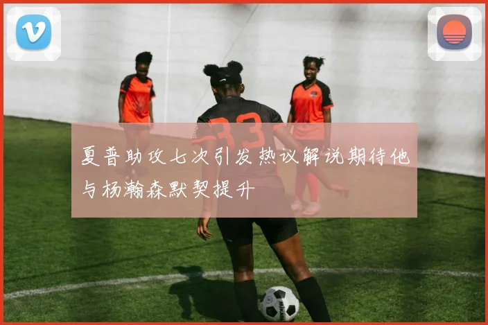 夏普助攻七次引发热议解说期待他与杨瀚森默契提升