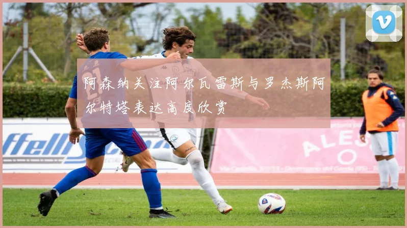 阿森纳关注阿尔瓦雷斯与罗杰斯阿尔特塔表达高度欣赏