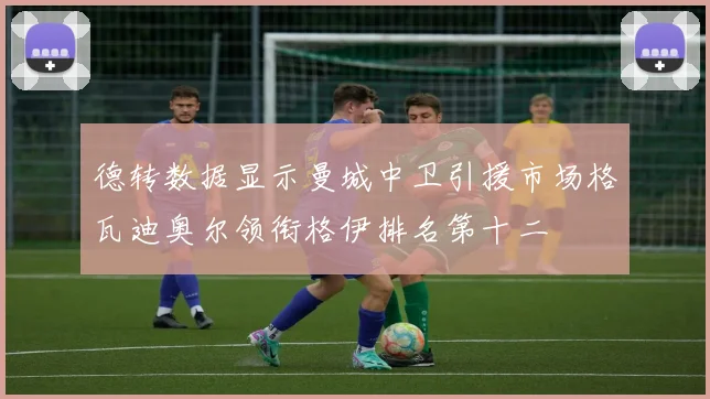 德转数据显示曼城中卫引援市场格瓦迪奥尔领衔格伊排名第十二